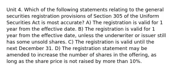 Unit 4. Which of the following statements relating to the general securities registration provisions of Section 305 of the Uniform Securities Act is most accurate? A) The registration is valid for 1 year from the effective date. B) The registration is valid for 1 year from the effective date, unless the underwriter or issuer still has some unsold shares. C) The registration is valid until the next December 31. D) The registration statement may be amended to increase the number of shares in the offering, as long as the share price is not raised by more than 10%.