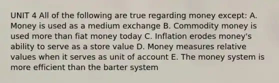 UNIT 4 All of the following are true regarding money except: A. Money is used as a medium exchange B. Commodity money is used more than fiat money today C. Inflation erodes money's ability to serve as a store value D. Money measures relative values when it serves as unit of account E. The money system is more efficient than the barter system