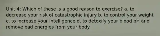 Unit 4: Which of these is a good reason to exercise? a. to decrease your risk of catastrophic injury b. to control your weight c. to increase your intelligence d. to detoxify your blood pH and remove bad energies from your body