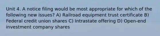 Unit 4. A notice filing would be most appropriate for which of the following new issues? A) Railroad equipment trust certificate B) Federal credit union shares C) Intrastate offering D) Open-end investment company shares