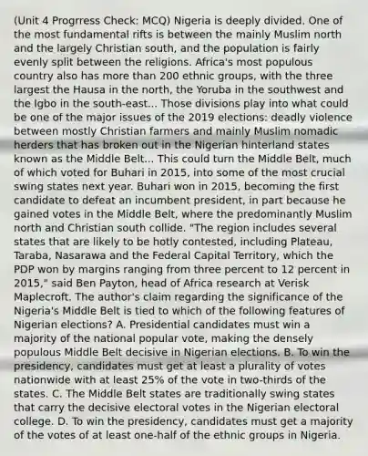 (Unit 4 Progrress Check: MCQ) Nigeria is deeply divided. One of the most fundamental rifts is between the mainly Muslim north and the largely Christian south, and the population is fairly evenly split between the religions. Africa's most populous country also has more than 200 ethnic groups, with the three largest the Hausa in the north, the Yoruba in the southwest and the Igbo in the south-east... Those divisions play into what could be one of the major issues of the 2019 elections: deadly violence between mostly Christian farmers and mainly Muslim nomadic herders that has broken out in the Nigerian hinterland states known as the Middle Belt... This could turn the Middle Belt, much of which voted for Buhari in 2015, into some of the most crucial swing states next year. Buhari won in 2015, becoming the first candidate to defeat an incumbent president, in part because he gained votes in the Middle Belt, where the predominantly Muslim north and Christian south collide. "The region includes several states that are likely to be hotly contested, including Plateau, Taraba, Nasarawa and the Federal Capital Territory, which the PDP won by margins ranging from three percent to 12 percent in 2015," said Ben Payton, head of Africa research at Verisk Maplecroft. The author's claim regarding the significance of the Nigeria's Middle Belt is tied to which of the following features of Nigerian elections? A. Presidential candidates must win a majority of the national popular vote, making the densely populous Middle Belt decisive in Nigerian elections. B. To win the presidency, candidates must get at least a plurality of votes nationwide with at least 25% of the vote in two-thirds of the states. C. The Middle Belt states are traditionally swing states that carry the decisive electoral votes in the Nigerian electoral college. D. To win the presidency, candidates must get a majority of the votes of at least one-half of the ethnic groups in Nigeria.