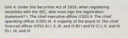 Unit 4. Under the Securities Act of 1933, when registering securities with the SEC, who must sign the registration statement? I. The chief executive officer (CEO) II. The chief operating officer (COO) III. A majority of the board IV. The chief financial officer (CFO) A) I, II, III, and IV B) I and IV C) I, II, and IV D) I, III, and IV