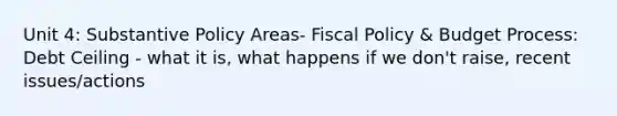 Unit 4: Substantive Policy Areas- Fiscal Policy & Budget Process: Debt Ceiling - what it is, what happens if we don't raise, recent issues/actions