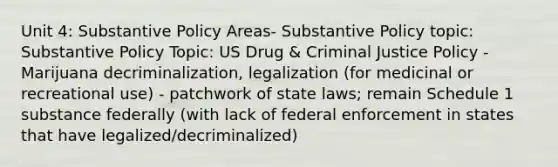 Unit 4: Substantive Policy Areas- Substantive Policy topic: Substantive Policy Topic: US Drug & Criminal Justice Policy - Marijuana decriminalization, legalization (for medicinal or recreational use) - patchwork of state laws; remain Schedule 1 substance federally (with lack of federal enforcement in states that have legalized/decriminalized)