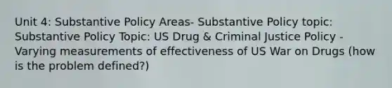 Unit 4: Substantive Policy Areas- Substantive Policy topic: Substantive Policy Topic: US Drug & Criminal Justice Policy - Varying measurements of effectiveness of US War on Drugs (how is the problem defined?)