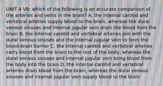 UNIT 4 VB: which of the following is an accurate comparison of. the arteries and veins in the brain? A. the internal carotid and vertebral arteries supply blood to the brain, whereas the dural venous sinuses and internal jugular vein drain the blood from the brain B. the internal carotid and vertebral arteries join with the dural venous sinuses and the internal jugular vein to form the blood-brain barrier C. the internal carotid and vertebral arteries carry blood from the brain to the rest of the body, whereas the dural venous sinuses and internal jugular vein bring blood from the body into the brain D. the internal carotid and vertebral arteries drain blood from the brain, whereas the dural venous sinuses and internal jugular vein supply blood to the brain