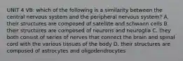 UNIT 4 VB: which of the following is a similarity between the central nervous system and the peripheral nervous system? A. their structures are composed of satellite and schwann cells B. their structures are composed of neurons and neuroglia C. they both consist of series of nerves that connect the brain and spinal cord with the various tissues of the body D. their structures are composed of astrocytes and oligodendrocytes