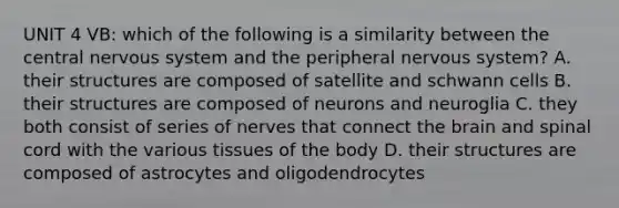 UNIT 4 VB: which of the following is a similarity between the central nervous system and the peripheral nervous system? A. their structures are composed of satellite and schwann cells B. their structures are composed of neurons and neuroglia C. they both consist of series of nerves that connect the brain and spinal cord with the various tissues of the body D. their structures are composed of astrocytes and oligodendrocytes