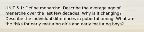 UNIT 5 1: Define menarche. Describe the average age of menarche over the last few decades. Why is it changing? Describe the individual differences in pubertal timing. What are the risks for early maturing girls and early maturing boys?