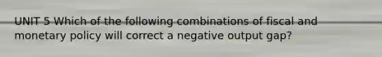 UNIT 5 Which of the following combinations of fiscal and monetary policy will correct a negative output gap?