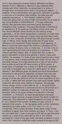 Unit 5: Gas Chemistry Content Outline: Diffusion and Molar Volume (5.10) I. ​Diffusion ​A. Because a gas molecule often collides with other molecules, its actual path is a series of straight lines connected end to end in no particular pattern. ​ 1. However, if the concentration of a particular substance is greater in one area of a container than another, its molecules will gradually spread out. ​ 2. This random scattering of gas molecules going from an area of high concentration to an area of low concentration is called diffusion. ​ 3. As gas molecules diffuse, they become more and more evenly distributed throughout their container. The equal distribution is referred to as equilibrium. ​B. All gases do not diffuse at the same rate. ​ 1. The rate of diffusion varies directly as the velocity of the molecules. ​a. At the same temperature, molecules of small mass diffuse faster than molecules of large mass because they travel faster. ​b. Also, molecules of small mass will pass through a small hole, or effuse, more rapidly than molecules of large mass. (Effusion is the movement of gas through a small opening.) II. ​Mole ​A. Chemists have chosen the mole as a standard unit for large numbers of atoms, ions, or molecules. ​ 1. A mole is the SI unit representing the chemical quantity of a substance. ​ 2. One mole of particles (atoms, ions, or molecules) has a mass in grams equivalent to that of one particle in atomic mass units (AMUs). For example, if a mole of any type of particle has a mass of 4.02 grams, then a single particle has a mass of 4.02 amu. In the same manner, if a single particle has a mass of 54.03 amu, then a mole of particles will have a mass of 54.03 grams. A single atom of hydrogen has a mass of 1.0079 amu; therefore one mole of hydrogen has a mass of 1.0079 grams. III. ​Molar Volume ​A. Two different gases at exactly the same temperature and pressure are placed in separate containers that have the same volume. ​ 1. At a given temperature, the average kinetic energy of all the gas particles will be the same regardless of size or mass. a. Molecules with greater mass will travel slower; lighter molecules will travel more rapidly. b. However, the average kinetic energy, mv2/2, is the same for all. ​ 2. At equal kinetic energies, any differences in pressure are due to the presence of different number of molecules of each gas. ​ 3. At the same pressure, there is an equal number of molecules in the two containers. ​ 4. Therefore, at equal temperatures and equal pressures, equal volumes of gases contain the same number of molecules. This statement is called Avogadro's principle (or law). ​B. Let n represent the number of moles of a gas, and let V represent the volume. ​ 1. For two gases under similar conditions, Avogadro's principle states: if V1 = V2, then n1 = n2. ​ 2. Conversely, if the number of moles of two gases under similar conditions is equal, then their volumes are equal. 3. Thus, it can be concluded that 1 mole of any gas at STP will occupy the same volume as 1 mole of any other gas at STP. 4. The volume occupied by 1 mole of any gas under standard conditions is 22.4 Liters. This ​ volume is called the molar volume of the gas at STP. ​