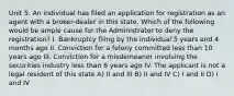 Unit 5. An individual has filed an application for registration as an agent with a broker-dealer in this state. Which of the following would be ample cause for the Administrator to deny the registration? I. Bankruptcy filing by the individual 5 years and 4 months ago II. Conviction for a felony committed less than 10 years ago III. Conviction for a misdemeanor involving the securities industry less than 8 years ago IV. The applicant is not a legal resident of this state A) II and III B) II and IV C) I and II D) I and IV