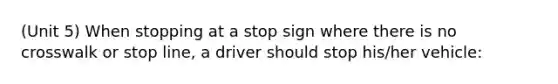 (Unit 5) When stopping at a stop sign where there is no crosswalk or stop line, a driver should stop his/her vehicle: