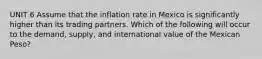 UNIT 6 Assume that the inflation rate in Mexico is significantly higher than its trading partners. Which of the following will occur to the demand, supply, and international value of the Mexican Peso?