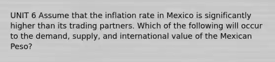 UNIT 6 Assume that the inflation rate in Mexico is significantly higher than its trading partners. Which of the following will occur to the demand, supply, and international value of the Mexican Peso?