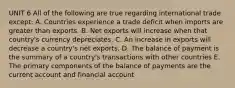 UNIT 6 All of the following are true regarding international trade except: A. Countries experience a trade deficit when imports are greater than exports. B. Net exports will increase when that country's currency depreciates. C. An increase in exports will decrease a country's net exports. D. The balance of payment is the summary of a country's transactions with other countries E. The primary components of the balance of payments are the current account and financial account