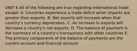 UNIT 6 All of the following are true regarding international trade except: A. Countries experience a trade deficit when imports are greater than exports. B. Net exports will increase when that country's currency depreciates. C. An increase in exports will decrease a country's net exports. D. The balance of payment is the summary of a country's transactions with other countries E. The primary components of the balance of payments are the current account and financial account