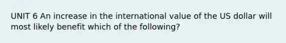 UNIT 6 An increase in the international value of the US dollar will most likely benefit which of the following?