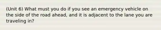 (Unit 6) What must you do if you see an emergency vehicle on the side of the road ahead, and it is adjacent to the lane you are traveling in?