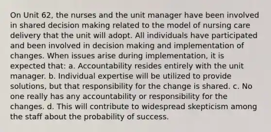 On Unit 62, the nurses and the unit manager have been involved in shared decision making related to the model of nursing care delivery that the unit will adopt. All individuals have participated and been involved in decision making and implementation of changes. When issues arise during implementation, it is expected that: a. Accountability resides entirely with the unit manager. b. Individual expertise will be utilized to provide solutions, but that responsibility for the change is shared. c. No one really has any accountability or responsibility for the changes. d. This will contribute to widespread skepticism among the staff about the probability of success.