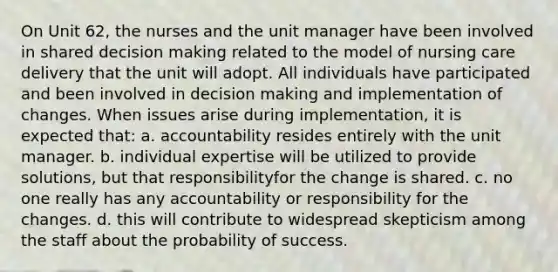 On Unit 62, the nurses and the unit manager have been involved in shared decision making related to the model of nursing care delivery that the unit will adopt. All individuals have participated and been involved in decision making and implementation of changes. When issues arise during implementation, it is expected that: a. accountability resides entirely with the unit manager. b. individual expertise will be utilized to provide solutions, but that responsibilityfor the change is shared. c. no one really has any accountability or responsibility for the changes. d. this will contribute to widespread skepticism among the staff about the probability of success.