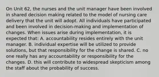 On Unit 62, the nurses and the unit manager have been involved in shared <a href='https://www.questionai.com/knowledge/kuI1pP196d-decision-making' class='anchor-knowledge'>decision making</a> related to the model of nursing care delivery that the unit will adopt. All individuals have participated and been involved in decision-making and implementation of changes. When issues arise during implementation, it is expected that: A. accountability resides entirely with the unit manager. B. individual expertise will be utilized to provide solutions, but that responsibility for the change is shared. C. no one really has any accountability or responsibility for the changes. D. this will contribute to widespread skepticism among the staff about the probability of success.