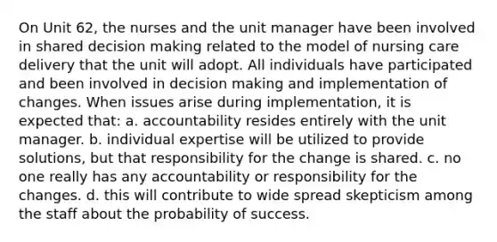 On Unit 62, the nurses and the unit manager have been involved in shared decision making related to the model of nursing care delivery that the unit will adopt. All individuals have participated and been involved in decision making and implementation of changes. When issues arise during implementation, it is expected that: a. accountability resides entirely with the unit manager. b. individual expertise will be utilized to provide solutions, but that responsibility for the change is shared. c. no one really has any accountability or responsibility for the changes. d. this will contribute to wide spread skepticism among the staff about the probability of success.