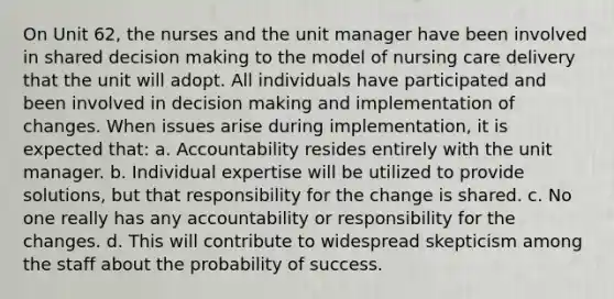 On Unit 62, the nurses and the unit manager have been involved in shared decision making to the model of nursing care delivery that the unit will adopt. All individuals have participated and been involved in decision making and implementation of changes. When issues arise during implementation, it is expected that: a. Accountability resides entirely with the unit manager. b. Individual expertise will be utilized to provide solutions, but that responsibility for the change is shared. c. No one really has any accountability or responsibility for the changes. d. This will contribute to widespread skepticism among the staff about the probability of success.