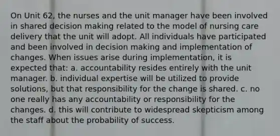 On Unit 62, the nurses and the unit manager have been involved in shared decision making related to the model of nursing care delivery that the unit will adopt. All individuals have participated and been involved in decision making and implementation of changes. When issues arise during implementation, it is expected that: a. accountability resides entirely with the unit manager. b. individual expertise will be utilized to provide solutions, but that responsibility for the change is shared. c. no one really has any accountability or responsibility for the changes. d. this will contribute to widespread skepticism among the staff about the probability of success.