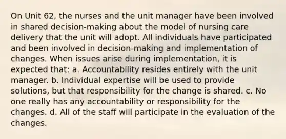 On Unit 62, the nurses and the unit manager have been involved in shared decision-making about the model of nursing care delivery that the unit will adopt. All individuals have participated and been involved in decision-making and implementation of changes. When issues arise during implementation, it is expected that: a. Accountability resides entirely with the unit manager. b. Individual expertise will be used to provide solutions, but that responsibility for the change is shared. c. No one really has any accountability or responsibility for the changes. d. All of the staff will participate in the evaluation of the changes.