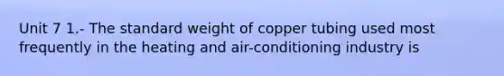 Unit 7 1.- The standard weight of copper tubing used most frequently in the heating and air-conditioning industry is