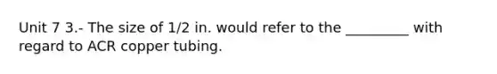 Unit 7 3.- The size of 1/2 in. would refer to the _________ with regard to ACR copper tubing.
