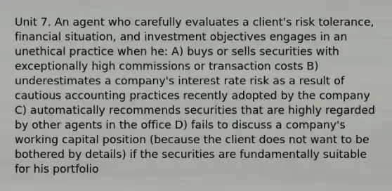 Unit 7. An agent who carefully evaluates a client's risk tolerance, financial situation, and investment objectives engages in an unethical practice when he: A) buys or sells securities with exceptionally high commissions or transaction costs B) underestimates a company's interest rate risk as a result of cautious accounting practices recently adopted by the company C) automatically recommends securities that are highly regarded by other agents in the office D) fails to discuss a company's working capital position (because the client does not want to be bothered by details) if the securities are fundamentally suitable for his portfolio