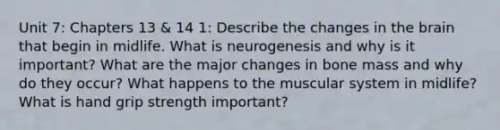 Unit 7: Chapters 13 & 14 1: Describe the changes in the brain that begin in midlife. What is neurogenesis and why is it important? What are the major changes in bone mass and why do they occur? What happens to the muscular system in midlife? What is hand grip strength important?