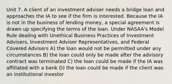 Unit 7. A client of an investment adviser needs a bridge loan and approaches the IA to see if the firm is interested. Because the IA is not in the business of lending money, a special agreement is drawn up specifying the terms of the loan. Under NASAA's Model Rule dealing with Unethical Business Practices of Investment Advisers, Investment Adviser Representatives, and Federal Covered Advisers A) the loan would not be permitted under any circumstances B) the loan could only be made after the advisory contract was terminated C) the loan could be made if the IA was affiliated with a bank D) the loan could be made if the client was an institutional investor