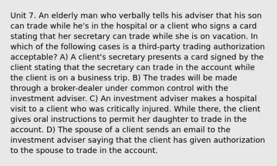 Unit 7. An elderly man who verbally tells his adviser that his son can trade while he's in the hospital or a client who signs a card stating that her secretary can trade while she is on vacation. In which of the following cases is a third-party trading authorization acceptable? A) A client's secretary presents a card signed by the client stating that the secretary can trade in the account while the client is on a business trip. B) The trades will be made through a broker-dealer under common control with the investment adviser. C) An investment adviser makes a hospital visit to a client who was critically injured. While there, the client gives oral instructions to permit her daughter to trade in the account. D) The spouse of a client sends an email to the investment adviser saying that the client has given authorization to the spouse to trade in the account.