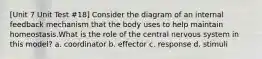 [Unit 7 Unit Test #18] Consider the diagram of an internal feedback mechanism that the body uses to help maintain homeostasis.What is the role of the central nervous system in this model? a. coordinator b. effector c. response d. stimuli