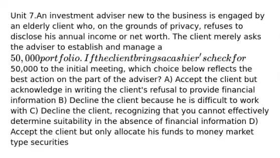 Unit 7.An investment adviser new to the business is engaged by an elderly client who, on the grounds of privacy, refuses to disclose his annual income or net worth. The client merely asks the adviser to establish and manage a 50,000 portfolio. If the client brings a cashier's check for50,000 to the initial meeting, which choice below reflects the best action on the part of the adviser? A) Accept the client but acknowledge in writing the client's refusal to provide financial information B) Decline the client because he is difficult to work with C) Decline the client, recognizing that you cannot effectively determine suitability in the absence of financial information D) Accept the client but only allocate his funds to money market type securities