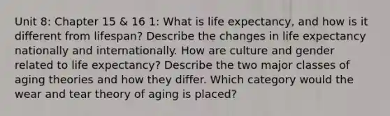 Unit 8: Chapter 15 & 16 1: What is life expectancy, and how is it different from lifespan? Describe the changes in life expectancy nationally and internationally. How are culture and gender related to life expectancy? Describe the two major classes of aging theories and how they differ. Which category would the wear and tear theory of aging is placed?