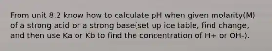 From unit 8.2 know how to calculate pH when given molarity(M) of a strong acid or a strong base(set up ice table, find change, and then use Ka or Kb to find the concentration of H+ or OH-).