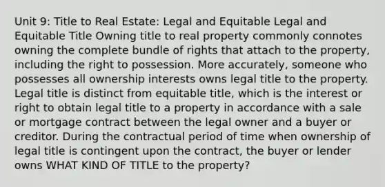 Unit 9: Title to Real Estate: Legal and Equitable Legal and Equitable Title Owning title to real property commonly connotes owning the complete bundle of rights that attach to the property, including the right to possession. More accurately, someone who possesses all ownership interests owns legal title to the property. Legal title is distinct from equitable title, which is the interest or right to obtain legal title to a property in accordance with a sale or mortgage contract between the legal owner and a buyer or creditor. During the contractual period of time when ownership of legal title is contingent upon the contract, the buyer or lender owns WHAT KIND OF TITLE to the property?