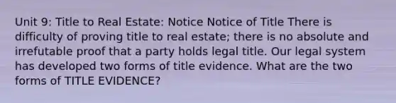 Unit 9: Title to Real Estate: Notice Notice of Title There is difficulty of proving title to real estate; there is no absolute and irrefutable proof that a party holds legal title. Our legal system has developed two forms of title evidence. What are the two forms of TITLE EVIDENCE?