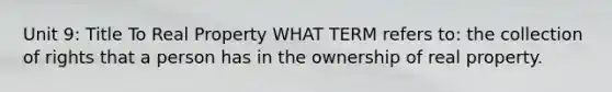 Unit 9: Title To Real Property WHAT TERM refers to: the collection of rights that a person has in the ownership of real property.