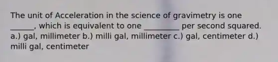 The unit of Acceleration in the science of gravimetry is one ______, which is equivalent to one _________ per second squared. a.) gal, millimeter b.) milli gal, millimeter c.) gal, centimeter d.) milli gal, centimeter