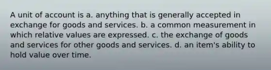 A unit of account is a. anything that is generally accepted in exchange for goods and services. b. a common measurement in which relative values are expressed. c. the exchange of goods and services for other goods and services. d. an item's ability to hold value over time.