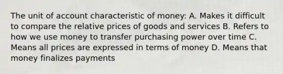 The unit of account characteristic of money: A. Makes it difficult to compare the relative prices of goods and services B. Refers to how we use money to transfer purchasing power over time C. Means all prices are expressed in terms of money D. Means that money finalizes payments