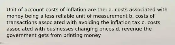 Unit of account costs of inflation are the: a. costs associated with money being a less reliable unit of measurement b. costs of transactions associated with avoiding the inflation tax c. costs associated with businesses changing prices d. revenue the government gets from printing money