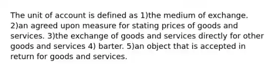 The unit of account is defined as 1)the medium of exchange. 2)an agreed upon measure for stating prices of goods and services. 3)the exchange of goods and services directly for other goods and services 4) barter. 5)an object that is accepted in return for goods and services.