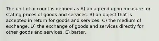 The unit of account is defined as A) an agreed upon measure for stating prices of goods and services. B) an object that is accepted in return for goods and services. C) the medium of exchange. D) the exchange of goods and services directly for other goods and services. E) barter.