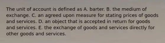 The unit of account is defined as A. barter. B. the medium of exchange. C. an agreed upon measure for stating prices of goods and services. D. an object that is accepted in return for goods and services. E. the exchange of goods and services directly for other goods and services.